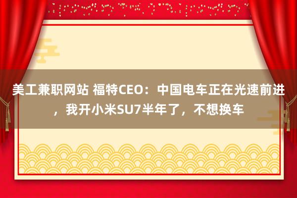 美工兼职网站 福特CEO：中国电车正在光速前进，我开小米SU7半年了，不想换车