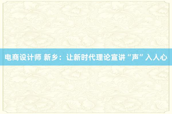 电商设计师 新乡：让新时代理论宣讲“声”入人心