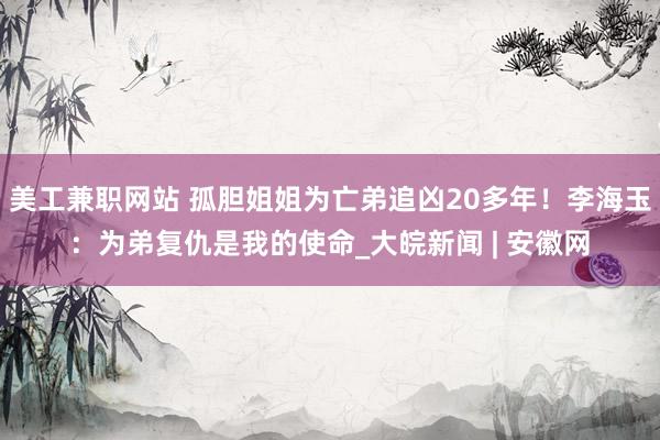 美工兼职网站 孤胆姐姐为亡弟追凶20多年！李海玉：为弟复仇是我的使命_大皖新闻 | 安徽网