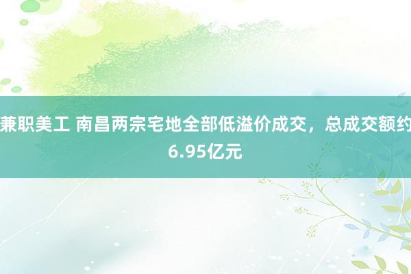 兼职美工 南昌两宗宅地全部低溢价成交，总成交额约6.95亿元